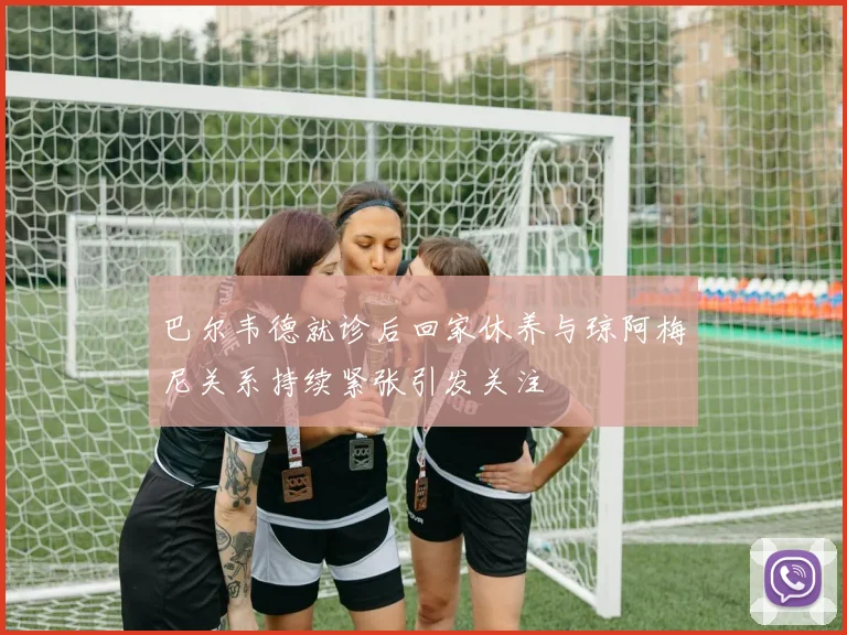 巴尔韦德就诊后回家休养与琼阿梅尼关系持续紧张引发关注