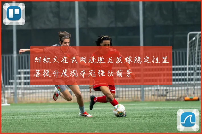 郑钦文在武网连胜后发球稳定性显著提升展现夺冠强劲前景
