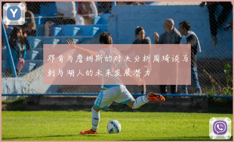邓肯与詹姆斯的对决分析周琦谈马刺与湖人的未来发展潜力