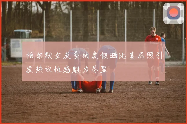 帕尔默女友戛纳度假晒比基尼照引发热议性感魅力尽显