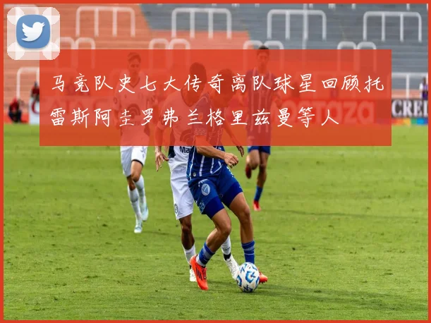 马竞队史七大传奇离队球星回顾托雷斯阿圭罗弗兰格里兹曼等人