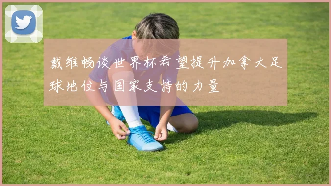 戴维畅谈世界杯希望提升加拿大足球地位与国家支持的力量
