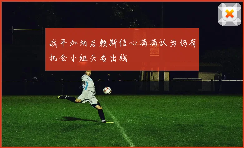 战平加纳后赖斯信心满满认为仍有机会小组头名出线