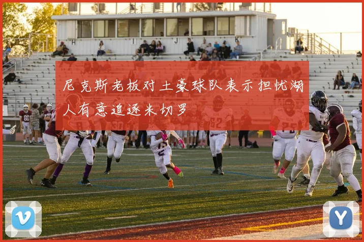 尼克斯老板对土豪球队表示担忧湖人有意追逐米切罗