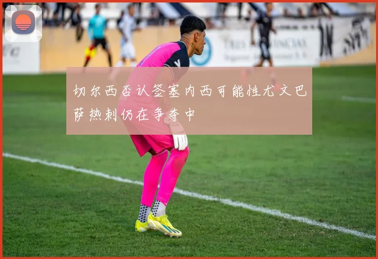 切尔西否认签塞内西可能性尤文巴萨热刺仍在争夺中