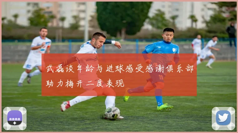 武磊谈年龄与进球感受感谢俱乐部助力梅开二度表现