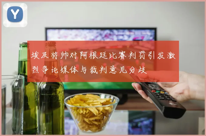 埃及将帅对阿根廷比赛判罚引发激烈争论媒体与裁判意见分歧