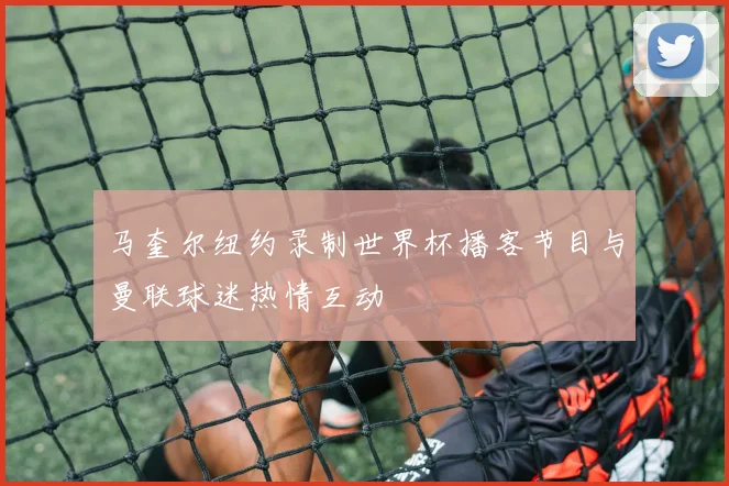 马奎尔纽约录制世界杯播客节目与曼联球迷热情互动