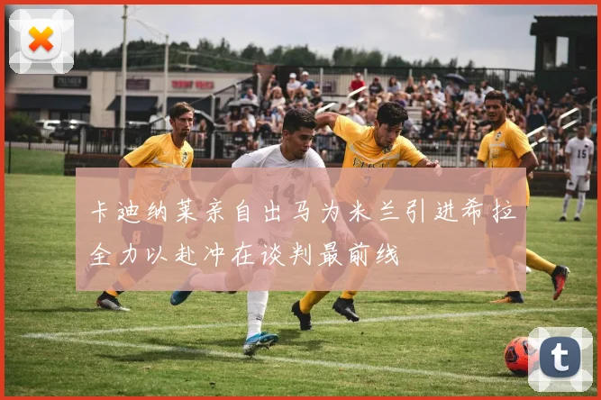 卡迪纳莱亲自出马为米兰引进希拉全力以赴冲在谈判最前线