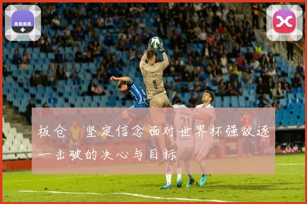 板仓滉坚定信念面对世界杯强敌逐一击破的决心与目标